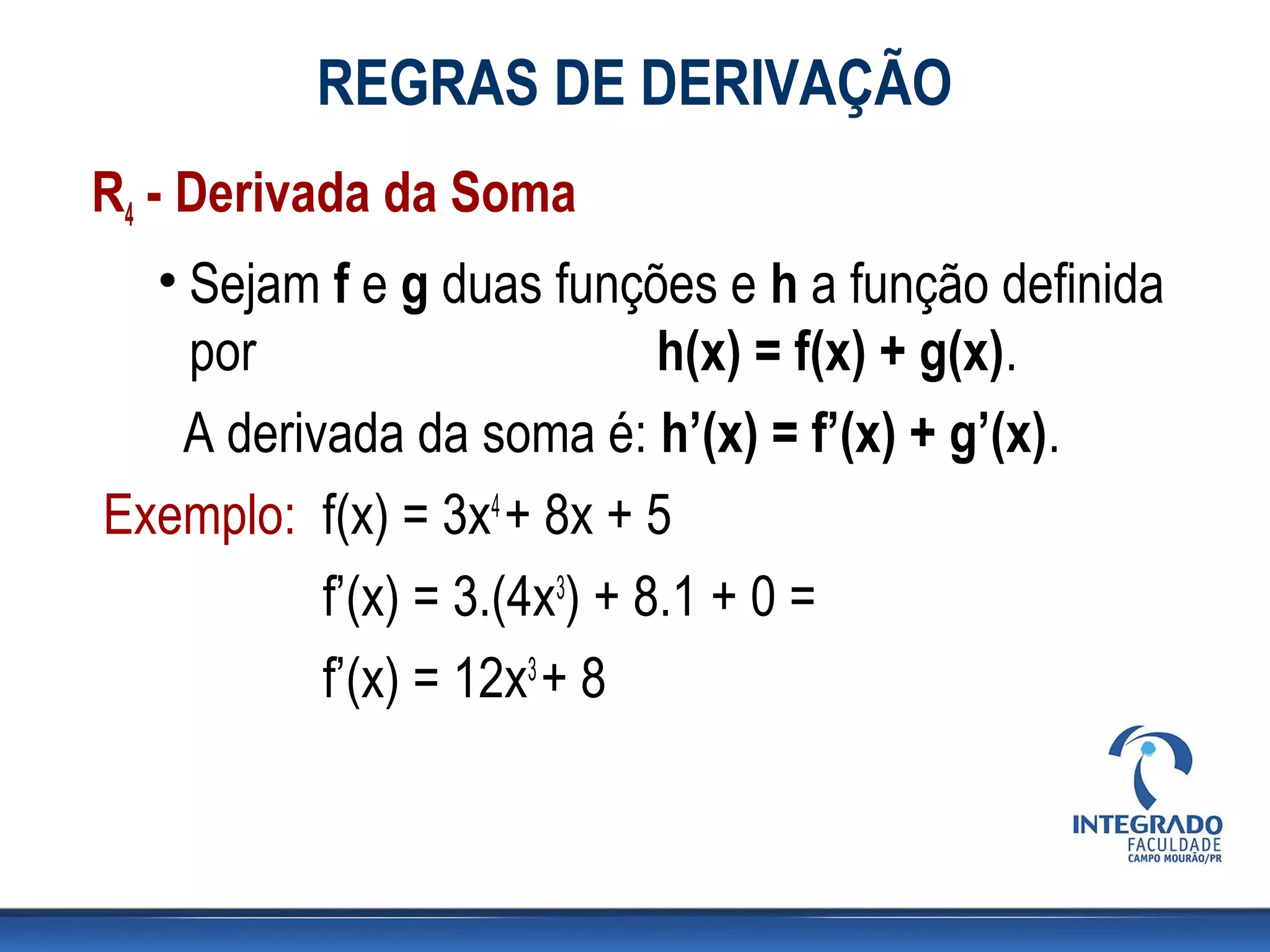 REGRAS DE DERIVAÇÃO
R4 - Derivada da Soma
• Sejam f e g duas funções e h a função definida
por h(x) = f(x) + g(x).
A derivada da soma é: h’(x) = f’(x) + g’(x).
Exemplo: f(x) = 3x4 + 8x + 5
f’(x) = 3.(4x3) + 8.1 + 0 =
f’(x) = 12x3 + 8