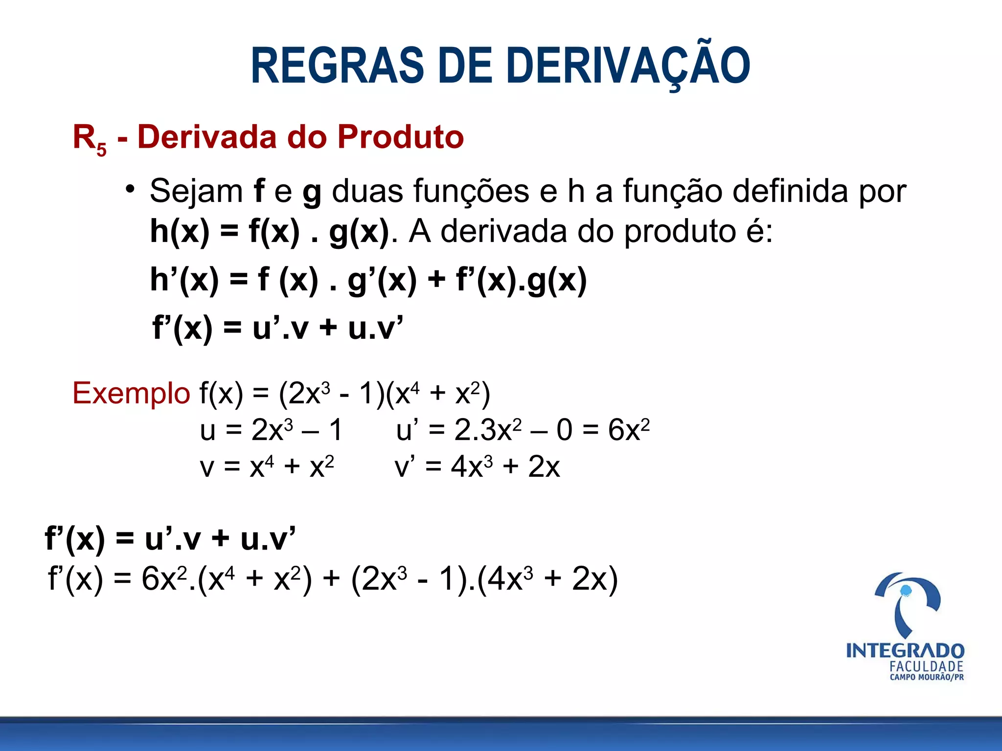 REGRAS DE DERIVAÇÃO
R5 - Derivada do Produto
• Sejam f e g duas funções e h a função definida por
h(x) = f(x) . g(x). A derivada do produto é:
h’(x) = f (x) . g’(x) + f’(x).g(x)
f’(x) = u’.v + u.v’
Exemplo f(x) = (2x3 - 1)(x4 + x2)
u = 2x3 – 1 u’ = 2.3x2 – 0 = 6x2
v = x4 + x2 v’ = 4x3 + 2x
f’(x) = u’.v + u.v’
f’(x) = 6x2.(x4 + x2) + (2x3 - 1).(4x3 + 2x)