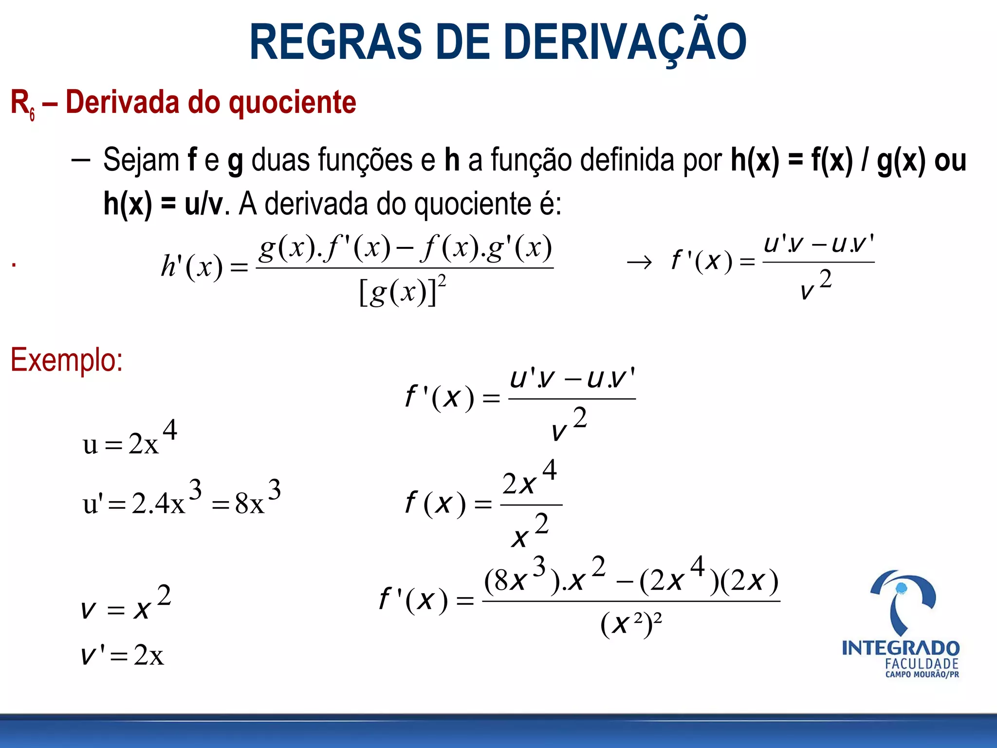 REGRAS DE DERIVAÇÃO
R6 – Derivada do quociente
    – Sejam f e g duas funções e h a função definida por h(x) = f(x) / g(x) ou
      h(x) = u/v. A derivada do quociente é:
                      g ( x). f ' ( x) − f ( x).g ' ( x)              u '. − u .v '
                                                                         v
.          h' ( x ) =                                    → f ' (x ) =
                                  [ g ( x)]2                              v2

Exemplo:                                    u '. − u .v '
                                               v
                                 f ' (x ) =
     u = 2x 4                                   v2
                                           2x 4
     u' = 2.4x 3 = 8x 3          f (x ) =
                                            x2
                                         (8x 3 ).x 2 − (2x 4 )(2x )
     v =x2                    f ' (x ) =
                                                    (x ²)²
     v ' = 2x
 