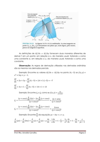Prof. Msc. Arivaldo Carvalho. Página 2
As definições de ⁄⁄ fornecem duas maneiras diferentes de
derivar f em um ponto: em relação a x, da maneira usual, tratando y como
uma constante e, em relação a y, da maneira usual, tratando x como uma
constante.
Observação: As regras de derivação utilizadas nas derivadas ordinárias
são as mesmas nas derivadas parciais.
Exemplo: Encontre os valores ⁄⁄ no ponto ( ) se ( )
.
( ) ( )
( )
Exemplo: Encontre como se ( ) .
( ) ( ) ( )
( ) ( )
( ) ( ) ( )
( ) ( )
Exemplo: Encontre da equação .
( ) ( ) ( ) ( ) ( )
 
