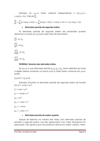 Prof. Msc. Arivaldo Carvalho. Página 3
Exemplo: Se forem variáveis independentes e ( )
( ) Calcule .
[ ( )] [ ( )] ( ) ( )
 Derivadas parciais de segunda ordem.
As derivadas parciais de segunda ordem são produzidas quando
derivamos a função ( ) duas vezes. Elas são denotadas:
TEOREMA: Teorema das derivadas mistas.
Se ( ) e suas derivadas parciais forem definidas por toda
a região aberta contendo um ponto ( ) e todas forem contínuas em ( ),
então:
( ) ( )
Exemplo: Encontre as derivadas parciais de segunda ordem da função
( ) .
 Derivadas parciais de ordem superior
Apesar de lidarmos na maioria das vezes com derivadas parciais de
primeira e segunda ordem, por elas aparecerem com maior frequência em
aplicações, não significa que não podemos derivar em ordem superior. Assim,
 