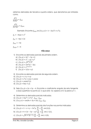Prof. Msc. Arivaldo Carvalho. Página 4
obtemos derivadas de terceira e quarta ordens, que denotamos por símbolos
como.
Exemplo: Encontre se ( ) .
PÓS-AULA
1) Encontre as derivadas parciais de primeira ordem.
a) ( )
b) ( )
c) ( ) √
d) ( ) ( )
e) ( ) ( )
f) ( ) ( )⁄
2) Encontre as derivadas parciais de segunda ordem.
a) ( )
b) ( )
c) ( ) ( )
d) ( ) ( )
3) Seja ( ) . Encontre o coeficiente angular da reta tangente
a essa superfície no ponto (2,-1) que está no: a)plano x=2 b) plano y=-1.
4) Determine as derivadas parciais indicadas:
a) ( ) .
b) ( ) ( )
5) Determine as derivadas parciais das funções nos pontos indicados:
a) ( ) ( ).
b) ( ) ( ).
c) ( ) √ ( ).
 