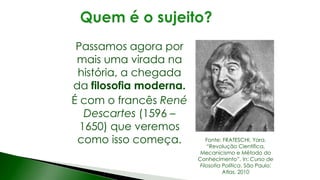 Passamos agora por
mais uma virada na
história, a chegada
da filosofia moderna.
É com o francês René
Descartes (1596 –
1650) que veremos
como isso começa. Fonte: FRATESCHI, Yara.
“Revolução Científica,
Mecanicismo e Método do
Conhecimento”. In: Curso de
Filosofia Política. São Paulo:
Atlas, 2010
 