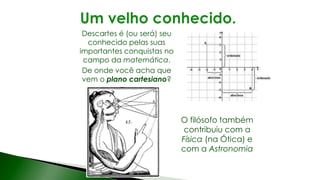 Descartes é (ou será) seu
conhecido pelas suas
importantes conquistas no
campo da matemática.
De onde você acha que
vem o plano cartesiano?
O filósofo também
contribuiu com a
Física (na Ótica) e
com a Astronomia
 