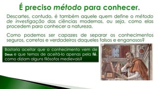 Descartes, contudo, é também aquele quem define o método
de investigação das ciências modernas, ou seja, como elas
procedem para conhecer a natureza.
Como podemos ser capazes de separar os conhecimentos
seguros, corretos e verdadeiros daqueles falsos e enganosos?
Bastaria aceitar que o conhecimento vem de
Deus e que temos de aceitá-lo apenas pela fé,
como diziam alguns filósofos medievais?
 
