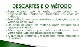 Para mostrar que a razão pode atingir um
conhecimento verdadeiro, Descartes vai criar um
método.
Este método tem como objetivo a obtenção de uma
verdade indiscutível.
De entre as regras do método, pode destacar-se a
regra da evidência.
Esta regra diz-nos para não aceitarmos como
verdadeiro tudo que possa deixar dúvidas.
A dúvida é, portanto, um elemento muito importante
do método.
 