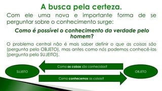 Com ele uma nova e importante forma de se
perguntar sobre o conhecimento surge:
Como é possível o conhecimento da verdade pelo
homem?
O problema central não é mais saber definir o que as coisas são
(pergunta pelo OBJETO), mas antes como nós podemos conhecê-las
(pergunta pelo SUJEITO).
SUJEITO OBJETO
Como as coisas são conhecidas?
Como conhecemos as coisas?
 