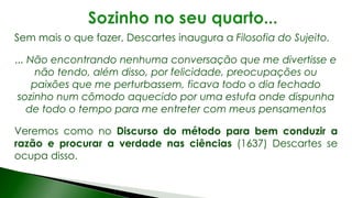 Sem mais o que fazer, Descartes inaugura a Filosofia do Sujeito.
... Não encontrando nenhuma conversação que me divertisse e
não tendo, além disso, por felicidade, preocupações ou
paixões que me perturbassem, ficava todo o dia fechado
sozinho num cômodo aquecido por uma estufa onde dispunha
de todo o tempo para me entreter com meus pensamentos
Veremos como no Discurso do método para bem conduzir a
razão e procurar a verdade nas ciências (1637) Descartes se
ocupa disso.
 