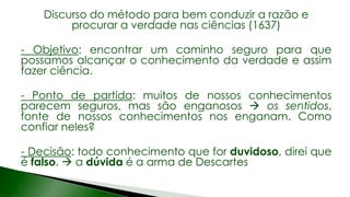 Discurso do método para bem conduzir a razão e
procurar a verdade nas ciências (1637)
- Objetivo: encontrar um caminho seguro para que
possamos alcançar o conhecimento da verdade e assim
fazer ciência.
- Ponto de partida: muitos de nossos conhecimentos
parecem seguros, mas são enganosos  os sentidos,
fonte de nossos conhecimentos nos enganam. Como
confiar neles?
- Decisão: todo conhecimento que for duvidoso, direi que
é falso.  a dúvida é a arma de Descartes
 
