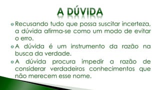 Recusando tudo que possa suscitar incerteza,
a dúvida afirma-se como um modo de evitar
o erro.
A dúvida é um instrumento da razão na
busca da verdade.
A dúvida procura impedir a razão de
considerar verdadeiros conhecimentos que
não merecem esse nome.
 