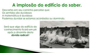 Será que algo do edifício do
conhecimento ficará em pé
após a dinamite desta
dúvida radical?
Descartes em seu caminho percebe que:
Os sentidos são duvidosos
A matemática é duvidosa
Podemos duvidar se estamos acordados ou dormindo.
 