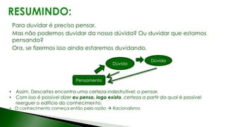 Para duvidar é preciso pensar.
Mas não podemos duvidar da nossa dúvida? Ou duvidar que estamos
pensando?
Ora, se fizermos isso ainda estaremos duvidando.
• Assim, Descartes encontra uma certeza indestrutível: o pensar.
• Com isso é possível dizer eu penso, logo existo, certeza a partir da qual é possível
reerguer o edifício do conhecimento.
• O conhecimento começa então pela razão  Racionalismo
Pensamento
Dúvida
Dúvida
 