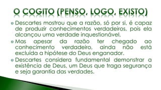 Descartes mostrou que a razão, só por si, é capaz
de produzir conhecimentos verdadeiros, pois ela
alcançou uma verdade inquestionável.
Mas apesar da razão ter chegado ao
conhecimento verdadeiro, ainda não está
excluída a hipótese do Deus enganador.
Descartes considera fundamental demonstrar a
existência de Deus, um Deus que traga segurança
e seja garantia das verdades.
 