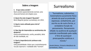 Surrealismo
“Surrealismo, substantivo.
Automatismo puramente físico
através do qual se pretende
expressar, verbalmente, por
escrito ou de outra forma, a
verdadeira função do
pensamento. Pensamento
ditado na ausência de qualquer
controle manifestado pela razão,
e fora de quaisquer
preocupações estéticas e
morais.”
(André Breton, Primeiro Manifesto do
Surrealismo, 1924.)
Sobre a Imagem
1. O que estou vendo?
Num cenário aparentemente normal, uma
chuva de homens de chapéu-coco.
2. Quem fez esta imagem? Quando?
René Magritte (pintor surrealista), em 1953.
3. Qual o meio utilizado para criá-la?
A pintura.
4. Que tipo de impressões ou sentimentos ela
desperta?
Causa estranhamento, sonho, pesadelo, ideia
de não realidade, etc.
5. Qual a importância de conhecer esta
imagem?
Uma possibilidade é dizer que o estranhamento
nos faz repensar a realidade dita “normal”.
 