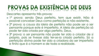 Descartes apresenta três provas:
1ª prova: sendo Deus perfeito, tem que existir. Não é
possível conceber Deus como perfeição e não existente.
2ª prova: a causa da ideia de perfeito não pode ser o ser
pensante porque este é imperfeito. A ideia de perfeição só
pode ter sido criada por algo perfeito, Deus.
3ª prova: o ser pensante não pode ter sido o criador de si
próprio, pois se tivesse sido ter-se-ia criado perfeito. Só a
perfeição divina pode ter sido a criadora do ser imperfeito
e finito que é o homem e de toda a realidade.
 