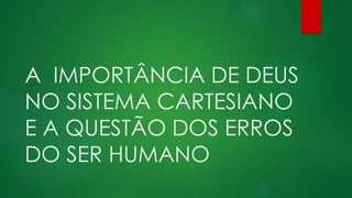 A IMPORTÂNCIA DE DEUS
NO SISTEMA CARTESIANO
E A QUESTÃO DOS ERROS
DO SER HUMANO
 