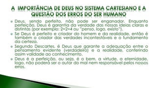 Deus, sendo perfeito, não pode ser enganador. Enquanto
perfeição, Deus é garantia da verdade das nossas ideias claras e
distintas (por exemplo: 2+2=4 ou ”penso, logo, existo”).
Se Deus é perfeito e criador do homem e da realidade, então é
também o criador das verdades incontestáveis e o fundamento
da certeza.
Segundo Descartes, é Deus que garante a adequação entre o
pensamento evidente (verdadeiro) e a realidade, conferindo
assim validade ao conhecimento.
Deus é a perfeição, ou seja, é o bem, a virtude, a eternidade,
logo, não poderá ser o autor do mal nem responsável pelos nossos
erros.
 