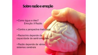 Sobrerazãoeemoção
• Como água e óleo?
Emoção X Razão
• Contra a perspectiva tradicional
• Raciocínio depende da
capacidade de sentir emoções
• Razão depende de vários
sistemas cerebrais
 