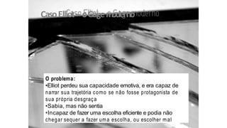 CasoElliot– oGagemoderno
O problema:
•Elliot perdeu sua capacidade emotiva, e era capaz de
narrar sua trajetória como se não fosse protagonista de
sua própria desgraça
•Sabia, mas não sentia
•Incapaz de fazer uma escolha eficiente e podia não
chegar sequer a fazer uma escolha, ou escolher m al
 