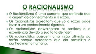 O Racionalismo é uma corrente que defende que
a origem do conhecimento é a razão.
Os racionalistas acreditam que só a razão pode
levar a um conhecimento rigoroso.
Os racionalistas desvalorizam os sentidos e a
experiência devido à sua falta de rigor.
Os racionalistas possuem uma visão otimista da
razão porque acreditam que ela possibilita o
conhecimento humano.
 