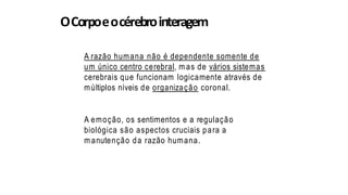 OCorpoeocérebrointeragem
A razão humana não é dependente somente de
um único centro cerebral, m as de vários sistemas
cerebrais que funcionam logicamente através de
múltiplos níveis de organização coronal.
A emoção, os sentimentos e a regulação
biológica são aspectos cruciais para a
m anutenção da razão humana.
 