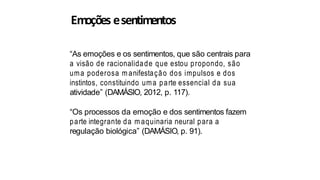 Emoções esentimentos
“As emoções e os sentimentos, que são centrais para
a visão de racionalidade que estou propondo, são
uma poderosa m anifestação dos impulsos e dos
instintos, constituindo uma parte essencial da sua
atividade” (DAMÁSIO, 2012, p. 117).
“Os processos da emoção e dos sentimentos fazem
parte integrante da m aquinaria neural para a
regulação biológica” (DAMÁSIO, p. 91).
 