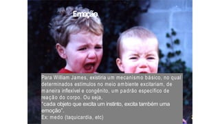 Emoção
Para William James, existiria um mecanismo básico, no qual
determinados estímulos no meio ambiente excitariam, de
m aneira inflexível e congênito, um padrão específico de
reação do corpo. Ou seja,
“cada objeto que excita um instinto, excita também uma
emoção”.
Ex: medo (taquicardia, etc)
 