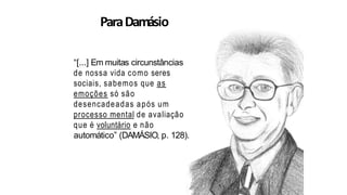 ParaDamásio
“[...] Em muitas circunstâncias
de nossa vida como seres
sociais, sabemos que as
emoções só são
desencadeadas após um
processo mental de avaliação
que é voluntário e não
automático” (DAMÁSIO, p. 128).
 