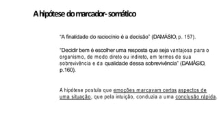 Ahipótesedomarcador-somático
“A finalidade do raciocínio é a decisão” (DAMÁSIO, p. 157).
“Decidir bem é escolher uma resposta que seja vantajosa para o
organismo, de modo direto ou indireto, em termos de sua
sobrevivência e da qualidade dessa sobrevivência” (DAMÁSIO,
p.160).
A hipótese postula que emoções m arcavam certos aspectos de
uma situação, que pela intuição, conduzia a uma conclusão rápida.
 