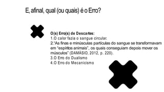 E,afinal, qual (ou quais) éoErro?
O(s) Erro(s) de Descartes:
1.O calor fazia o sangue circular.
2.“As finas e minúsculas partículas do sangue se transformavam
em “espíritos animais”, os quais conseguiam depois mover os
músculos” (DAMÁSIO, 2012, p. 220).
3.O Erro do Dualismo
4.O Erro do Mecanicismo
 