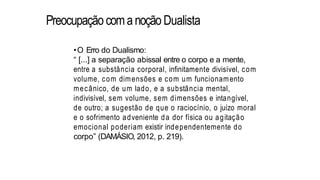 Preocupação comanoçãoDualista
•O Erro do Dualismo:
“ [...] a separação abissal entre o corpo e a mente,
entre a substância corporal, infinitamente divisível, com
volume, com dimensões e com um funcionamento
mecânico, de um lado, e a substância mental,
indivisível, sem volume, sem dimensões e intangível,
de outro; a sugestão de que o raciocínio, o juízo moral
e o sofrimento adveniente da dor física ou agitação
emocional poderiam existir independentemente do
corpo” (DAMÁSIO, 2012, p. 219).
 