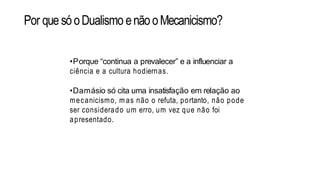 Por quesóoDualismo enãooMecanicismo?
•Porque “continua a prevalecer” e a influenciar a
ciência e a cultura hodiernas.
•Damásio só cita uma insatisfação em relação ao
mecanicismo, m as não o refuta, portanto, não pode
ser considerado um erro, um vez que não foi
apresentado.
 