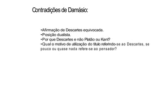 Contradiçõesde Damásio:
•Afirmação de Descartes equivocada.
•Posição dualista.
•Por que Descartes e não Platão ou Kant?
•Qual o motivo de utilização do título referindo-se ao Descartes, se
pouco ou quase nada refere-se ao pensador?
 