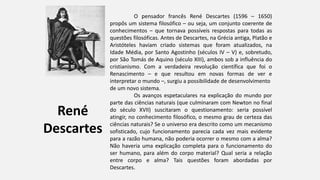 René
Descartes
O pensador francês René Descartes (1596 – 1650)
propôs um sistema filosófico – ou seja, um conjunto coerente de
conhecimentos – que tornava possíveis respostas para todas as
questões filosóficas. Antes de Descartes, na Grécia antiga, Platão e
Aristóteles haviam criado sistemas que foram atualizados, na
Idade Média, por Santo Agostinho (séculos IV – V) e, sobretudo,
por São Tomás de Aquino (século XIII), ambos sob a influência do
cristianismo. Com a verdadeira revolução científica que foi o
Renascimento – e que resultou em novas formas de ver e
interpretar o mundo –, surgiu a possibilidade de desenvolvimento
de um novo sistema.
Os avanços espetaculares na explicação do mundo por
parte das ciências naturais (que culminaram com Newton no final
do século XVII) suscitaram o questionamento: seria possível
atingir, no conhecimento filosófico, o mesmo grau de certeza das
ciências naturais? Se o universo era descrito como um mecanismo
sofisticado, cujo funcionamento parecia cada vez mais evidente
para a razão humana, não poderia ocorrer o mesmo com a alma?
Não haveria uma explicação completa para o funcionamento do
ser humano, para além do corpo material? Qual seria a relação
entre corpo e alma? Tais questões foram abordadas por
Descartes.
 