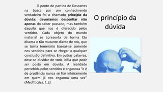 O princípio da
dúvida
O ponto de partida de Descartes
na busca por um conhecimento
verdadeiro foi o chamado princípio da
dúvida: deveríamos desconfiar não
apenas do saber passado, mas também
daquilo que nos é oferecido pelos
sentidos. Cada objeto do mundo
material se apresenta de forma tão
diversa e tão mutante diante de nós, que
se torna temerário basear-se somente
nos sentidos para se chegar a qualquer
conclusão definitiva. Em outras palavras,
deve-se duvidar de toda idéia que pode
ser posta em dúvida. A realidade
percebida pelos sentidos é enganosa “e é
de prudência nunca se fiar inteiramente
em quem já nos enganou uma vez”
(Meditações, I, 3).
 