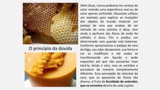 O princípio da dúvida
Além disso, nunca podemos ter certeza de
estar vivendo uma experiência real ou de
estar apenas sonhando. Descartes utilizou
um exemplo para explicar as mutações
dos objetos do mundo material: um
pedaço de cera que acabou de ser
retirado de uma colméia é doce, tem
ainda o perfume das flores de onde foi
colhido; é duro, frio e produz um
determinado som quando nele batemos.
Conforme aproximamos o pedaço de cera
do fogo, seu odor desaparece, sua forma e
cor se modificam e ele acaba se
transformando em líquido e pode
esquentar até que não possamos mais
tocá-lo. Ainda é cera, mas os sentidos a
percebem de maneira completamente
diferente. Essa percepção da natureza da
cera, que se apresenta de forma tão
diversa, é fruto da faculdade de entender,
que se encontra dentro de cada sujeito.
 