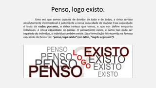 Penso, logo existo.
Uma vez que somos capazes de duvidar de tudo e de todos, a única certeza
absolutamente incontestável é justamente a nossa capacidade de duvidar. Essa capacidade
é fruto da razão; portanto, a única certeza que temos, e que nos define enquanto
indivíduos, é nossa capacidade de pensar. O pensamento existe, e como não pode ser
separado do indivíduo, o indivíduo também existe. Essa formulação foi resumida na famosa
expressão de Descartes: “penso, logo existo” (em latim, “cogito ergo sum”).
 