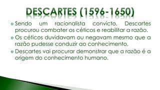 Sendo um racionalista convicto, Descartes
procurou combater os céticos e reabilitar a razão.
Os céticos duvidavam ou negavam mesmo que a
razão pudesse conduzir ao conhecimento.
Descartes vai procurar demonstrar que a razão é a
origem do conhecimento humano.
 