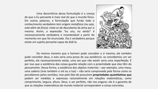 Uma decorrência dessa formulação é a crença
de que o Eu pensante é mais real do que o mundo físico.
Em outras palavras, a formulação que funda todo o
conhecimento verdadeiro tem origem metafísica (ou seja,
está além da física): trata-se da descoberta da alma por si
mesma. Assim, a expressão “eu sou, eu existo” é
necessariamente verdadeira e incontestável a partir do
momento em que foi enunciada. Ela é verdadeira porque
existe um sujeito pensante capaz de dizê-la.
Da mesma maneira que o homem pode conceber a si mesmo, ele também
pode conceber deus, e esta seria uma prova de sua existência: se concebemos um ser
perfeito, ele necessariamente existe, uma vez que não existir seria uma imperfeição. É
por isso que a existência das coisas guarda relação com a proximidade que elas têm do
pensamento. Dessa forma, a existência dos objetos materiais – por exemplo, uma mesa,
uma cadeira (mas também o sol ou a lua) – não seria comprovada pela forma como os
percebemos pelos sentidos, mas pelo fato de possuírem propriedades quantitativas que
podem ser medidas e expressas racionalmente em relações matemáticas, como
comprimento, largura, altura. Deus, o ser perfeito, não nos engana: ele é a garantia de
que as relações matemáticas do mundo material correspondem a coisas concretas.
 