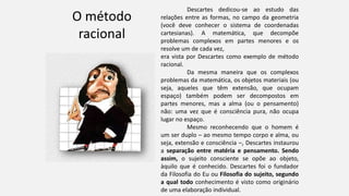 O método
racional
Descartes dedicou-se ao estudo das
relações entre as formas, no campo da geometria
(você deve conhecer o sistema de coordenadas
cartesianas). A matemática, que decompõe
problemas complexos em partes menores e os
resolve um de cada vez,
era vista por Descartes como exemplo de método
racional.
Da mesma maneira que os complexos
problemas da matemática, os objetos materiais (ou
seja, aqueles que têm extensão, que ocupam
espaço) também podem ser decompostos em
partes menores, mas a alma (ou o pensamento)
não: uma vez que é consciência pura, não ocupa
lugar no espaço.
Mesmo reconhecendo que o homem é
um ser duplo – ao mesmo tempo corpo e alma, ou
seja, extensão e consciência –, Descartes instaurou
a separação entre matéria e pensamento. Sendo
assim, o sujeito consciente se opõe ao objeto,
àquilo que é conhecido. Descartes foi o fundador
da Filosofia do Eu ou Filosofia do sujeito, segundo
a qual todo conhecimento é visto como originário
de uma elaboração individual.
 