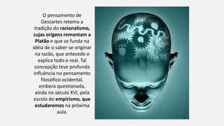 O pensamento de
Descartes retoma a
tradição do racionalismo,
cujas origens remontam a
Platão e que se funda na
idéia de o saber se originar
na razão, que antecede e
explica todo o real. Tal
concepção teve profunda
influência no pensamento
filosófico ocidental,
embora questionada,
ainda no século XVI, pela
escola do empirismo, que
estudaremos na próxima
aula.
 