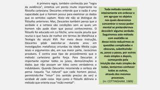 A primeira regra, também conhecida por “regra
da evidência”, sintetiza um ponto muito importante na
filosofia cartesiana. Descartes entende que a razão é uma
capacidade que o homem possui para examinar os dados
que os sentidos captam. Nisto ele não se distingue de
filósofos anteriores. Mas, Descartes também pensa que a
verdade e a certeza são condições sem as quais um
homem não pode dizer que possui conhecimento. O
filósofo foi educado em La Flèche, uma escola jesuíta que
reunia o que havia de melhor em termos de Metafísica e
Teologia do século XVII. Por meio dessa instrução,
Descartes pôde exercitar-se durante anos em
investigações metafísicas oriundas da Idade Média cujas
teses e argumentos são, em sua maior parte, raciocínios
prováveis. É contra esse tipo de procedimento que o
método cartesiano ganha força. Para Descartes é
importante rejeitar todos os juízos, demonstrações e
dados que não possam ser tidos como verdadeiros e
indubitáveis. Quando Descartes recomenda a certeza ele
pensa naquela “luz natural” que cada homem possui,
permitindo-lhe “intuir” (no sentido preciso de ver) a
verdade de cada coisa. Veja como o filósofo delineia o
método que orienta essa “visão mental”:
Todo método consiste
inteiramente em ordenar e
em agrupar os objetos
nos quais deveremos
concentrar o nosso poder
mental se pretendermos
descobrir alguma verdade.
Seguiremos este método
com exatidão se
desse início reduzirmos as
questões complicadas e
obscuras, substituindo-
as, passo a passo, por outras
mais simples e depois,
começando pela
intuição das mais simples de
todas, tentarmos conhecer
todas as outras,
através dos mesmos
processos.
(in: COTTINGHAM, 1989)
 