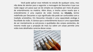 Você pode aplicar esse método no estudo de qualquer coisa, mas
não deixe de atentar para o seguinte: a mensagem de Descartes é que sua
razão segue um passo que vai do simples ao complexo por meio de graus
de entendimento na matéria. Além disso, o trecho acima revela que o
entendimento é uma espécie de visão mental, ou intuição, termo
redefinido por Descartes e cujo significado não pode ser confundido com a
tradição aristotélica. Em Descartes intuição é uma capacidade análoga à
faculdade da visão. A clareza que o entendimento busca é uma capacidade
de ver mentalmente as estruturas e qualidades dos corpos existentes, do
mesmo modo que a projeção de mais luz sobre um corpo permite uma
visão mais detalhada e precisa desse corpo.
 