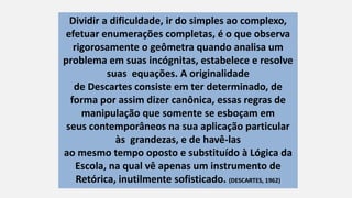 Dividir a dificuldade, ir do simples ao complexo,
efetuar enumerações completas, é o que observa
rigorosamente o geômetra quando analisa um
problema em suas incógnitas, estabelece e resolve
suas equações. A originalidade
de Descartes consiste em ter determinado, de
forma por assim dizer canônica, essas regras de
manipulação que somente se esboçam em
seus contemporâneos na sua aplicação particular
às grandezas, e de havê-las
ao mesmo tempo oposto e substituído à Lógica da
Escola, na qual vê apenas um instrumento de
Retórica, inutilmente sofisticado. (DESCARTES, 1962)
 