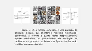 Como se vê, o método cartesiano é uma projeção de
princípios e regras que orientam o raciocínio matemático-
geométrico. A terceira e quarta regras, respectivamente,
apenas confirmam um procedimento de resolução de
problemas na geometria: as linhas e as figuras simples estão
contidas nas compostas, etc.
 