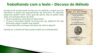 Na leitura da quarta parte do Discurso do Método a seguir procure
identificar os passos da argumentação de Descartes. As seguintes
perguntas podem servir como guia de leitura. Mas só pense nelas
após uma primeira leitura do texto.
• Qual o problema colocado por Descartes?
• O que é necessário afastar na busca por seu objetivo? Por que
Descartes segue a ordem que segue?
• O que Descartes consegue alcançar de certo e seguro?
Lembre-se, a divisão do texto pode auxiliar sua compreensão!
 