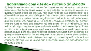 [2] Depois, examinado com atenção o que eu era, e vendo que podia
supor que não tinha corpo algum e que não havia qualquer mundo, ou
qualquer lugar onde eu existisse, mas que nem por isso podia supor que
não existia; e que, ao contrário, pelo fato mesmo de eu pensar em duvidar
da verdade das outras coisas, seguia-se mui evidente e mui certamente
que eu existia; ao passo que, se apenas houvesse cessado de pensar,
embora tudo o mais que alguma vez imaginara fosse verdadeiro, já não
teria razão alguma de crer que eu tivesse existido; compreendi por aí que
eu era uma substância cuja essência ou natureza consiste apenas no
pensar, e que, para ser, não necessita de nenhum lugar, nem depende de
qualquer coisa material. De sorte que esse eu, isto é, a alma, pela qual sou
o que sou, é inteiramente distinta do corpo e, mesmo, que é mais fácil de
conhecer do que ele, e, ainda que este nada fosse, ela não deixaria de
ser tudo o que é.
 