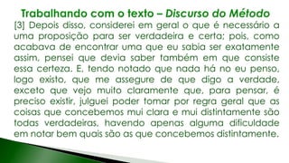 [3] Depois disso, considerei em geral o que é necessário a
uma proposição para ser verdadeira e certa; pois, como
acabava de encontrar uma que eu sabia ser exatamente
assim, pensei que devia saber também em que consiste
essa certeza. E, tendo notado que nada há no eu penso,
logo existo, que me assegure de que digo a verdade,
exceto que vejo muito claramente que, para pensar, é
preciso existir, julguei poder tomar por regra geral que as
coisas que concebemos mui clara e mui distintamente são
todas verdadeiras, havendo apenas alguma dificuldade
em notar bem quais são as que concebemos distintamente.
 