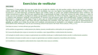 (UEL-2004)
“Tomemos [...] este pedaço de cera que acaba de ser tirado da colméia: ele não perdeu ainda a doçura do mel que continha,
retém ainda algo do odor das flores de que foi recolhido; sua cor, sua figura, sua grandeza, são patentes; é duro, é frio,
tocamo-lo e, se nele batermos, produzirá algum som. Enfim, todas as coisas que podem distintamente fazer conhecer um
corpo encontram-se neste. Mas eis que, enquanto falo, é aproximado do fogo: o que nele restava de sabor exala-se, o odor se
esvai, sua cor se modifica, sua figura se altera, sua grandeza aumenta, ele torna-se líquido, esquenta-se, mal o podemos tocar
e, embora nele batamos, nenhum som produzirá. A mesma cera permanece após essa modificação? Cumpre confessar que
permanece: e ninguém o pode negar. O que é, pois, que se conhecia deste pedaço de cera com tanta distinção? Certamente
não pode ser nada de tudo o que notei nela por intermédio dos sentidos, visto que todas as coisas que se apresentavam ao
paladar, ao olfato, ou à visão, ou ao tato, ou à audição, encontravam-se mudadas e, no entanto, a mesma cera permanece.”
(DESCARTES, René. Meditações. Trad. De Jacó Guinsburg e Bento Prado Júnior. São Paulo: Nova Cultural, 1996. p. 272.)
Com base no texto, é correto afirmar que para Descartes:
a) Os sentidos nos garantem o conhecimento dos objetos, mesmo considerando as alterações em sua aparência.
b) A causa da alteração dos corpos se encontra nos sentidos, o que impossibilita o conhecimento dos mesmos.
c) A variação no modo como os corpos se apresentam aos sentidos revela que o conhecimento destes excede o conhecimento sensitivo.
d) A constante variação no modo como os corpos se apresentam aos sentidos comprova a inexistência dos mesmos.
e) A existência e o conseqüente conhecimento dos corpos têm como causa os sentidos.
 