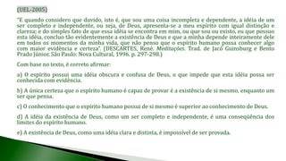 (UEL-2005)
“E quando considero que duvido, isto é, que sou uma coisa incompleta e dependente, a idéia de um
ser completo e independente, ou seja, de Deus, apresenta-se a meu espírito com igual distinção e
clareza; e do simples fato de que essa idéia se encontra em mim, ou que sou ou existo, eu que possuo
esta idéia, concluo tão evidentemente a existência de Deus e que a minha depende inteiramente dele
em todos os momentos da minha vida, que não penso que o espírito humano possa conhecer algo
com maior evidência e certeza”. (DESCARTES, René. Meditações. Trad. de Jacó Guinsburg e Bento
Prado Júnior. São Paulo: Nova Cultural, 1996. p. 297-298.)
Com base no texto, é correto afirmar:
a) O espírito possui uma idéia obscura e confusa de Deus, o que impede que esta idéia possa ser
conhecida com evidência.
b) A única certeza que o espírito humano é capaz de provar é a existência de si mesmo, enquanto um
ser que pensa.
c) O conhecimento que o espírito humano possui de si mesmo é superior ao conhecimento de Deus.
d) A idéia da existência de Deus, como um ser completo e independente, é uma conseqüência dos
limites do espírito humano.
e) A existência de Deus, como uma idéia clara e distinta, é impossível de ser provada.
 